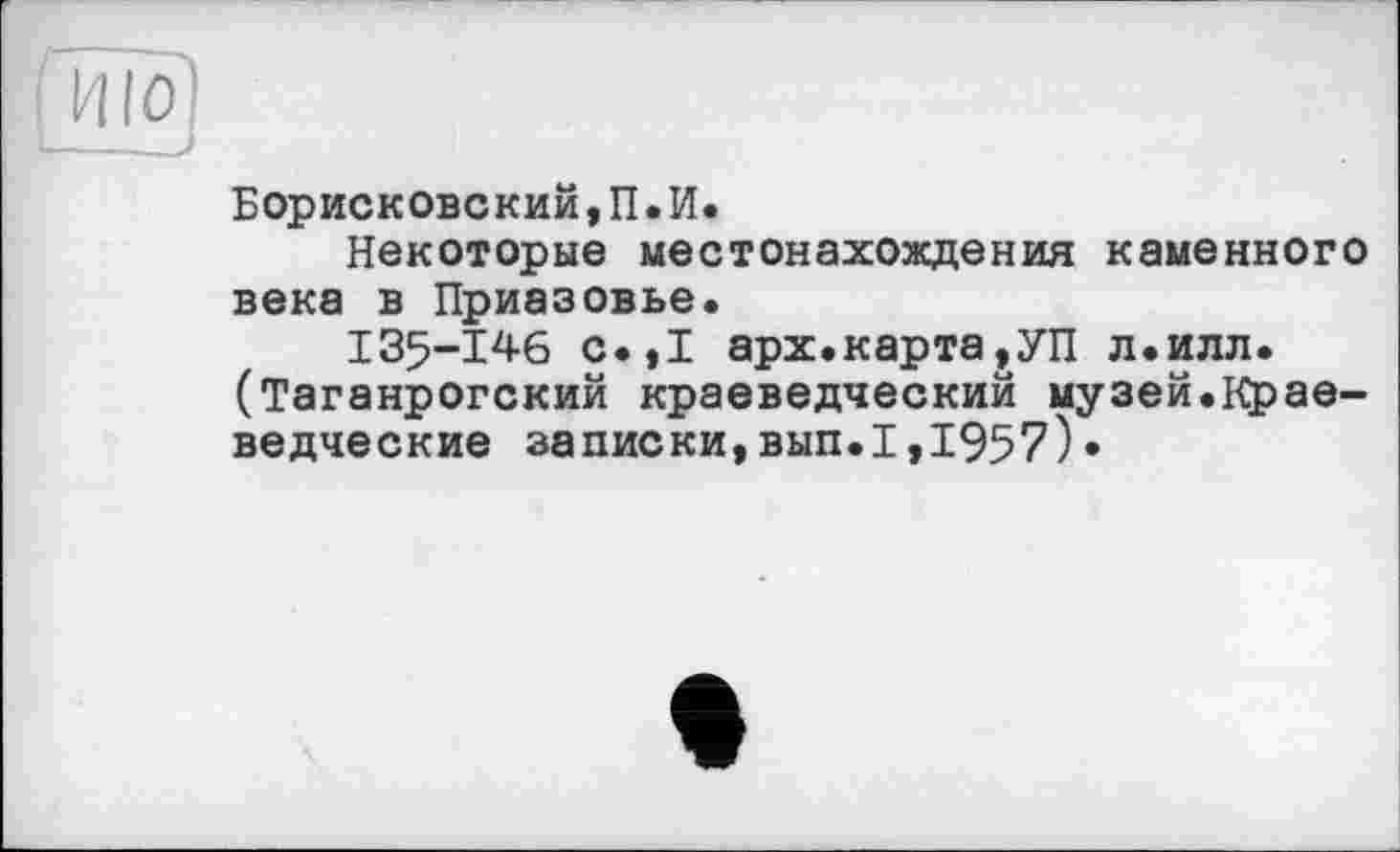 ﻿[ЖО
Борисковский,П.И.
Некоторые местонахождения каменного века в Приазовье.
I35-146 с.,1 арх. карта,УП л.илл. (Таганрогский краеведческий музей.Краеведческие записки,вып.I,1957)•